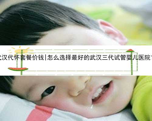 武汉代怀套餐价钱|怎么选择最好的武汉三代试管婴儿医院？